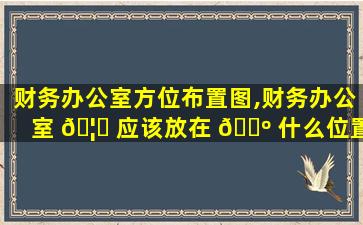 财务办公室方位布置图,财务办公室 🦋 应该放在 🐺 什么位置